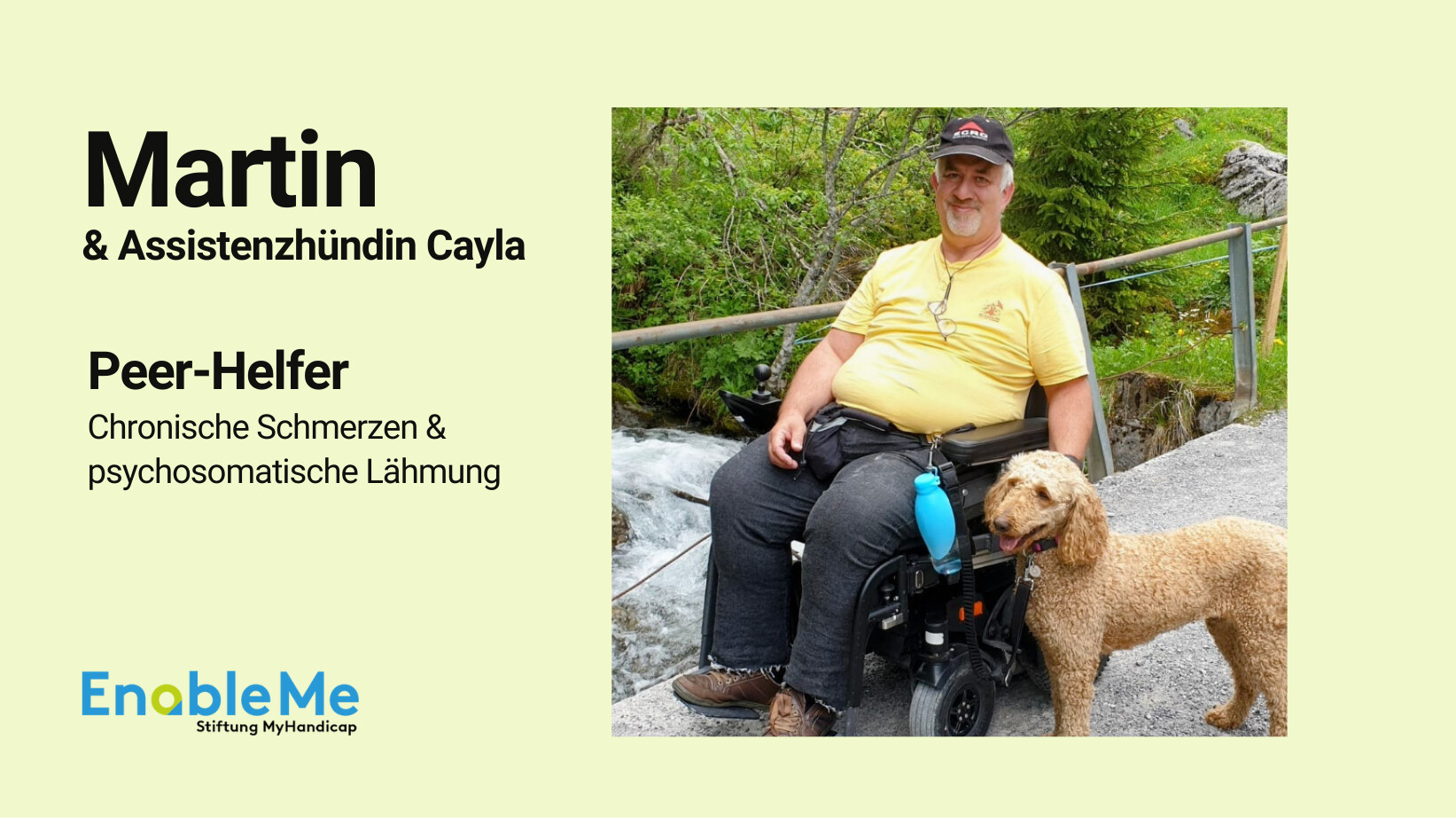 Martin sitzt in einem Elektrorollstuhl auf einem Weg in der Natur neben einem plätschernden Bach. Neben ihm steht seine braune Assistenzhündin Cayla. Martin trägt ein gelbes T-Shirt und eine schwarze Kappe. Auf der linken Seite des Bildes steht in schwarzer Schrift: ‚Martin & Assistenzhündin Cayla – Peer-Helfer – Chronische Schmerzen & psychosomatische Lähmung‘. Unten ist das Logo von EnableMe Stiftung MyHandicap.